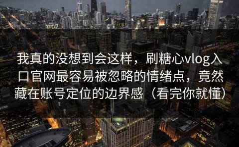 我真的没想到会这样，刷糖心vlog入口官网最容易被忽略的情绪点，竟然藏在账号定位的边界感（看完你就懂）