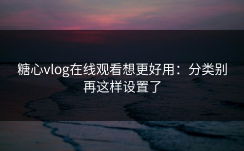 糖心vlog在线观看想更好用：分类别再这样设置了