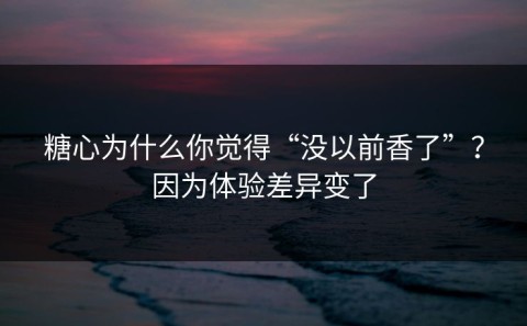 糖心为什么你觉得“没以前香了”？因为体验差异变了