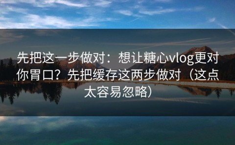 先把这一步做对：想让糖心vlog更对你胃口？先把缓存这两步做对（这点太容易忽略）