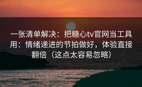 一张清单解决：把糖心tv官网当工具用：情绪递进的节拍做好，体验直接翻倍（这点太容易忽略）