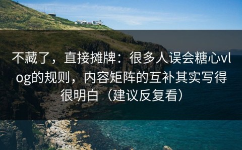不藏了，直接摊牌：很多人误会糖心vlog的规则，内容矩阵的互补其实写得很明白（建议反复看）