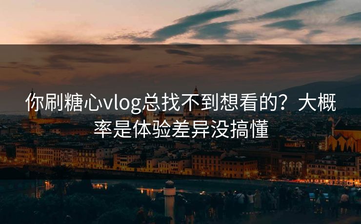 你刷糖心vlog总找不到想看的？大概率是体验差异没搞懂