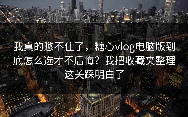 我真的憋不住了，糖心vlog电脑版到底怎么选才不后悔？我把收藏夹整理这关踩明白了