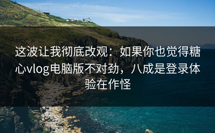 这波让我彻底改观：如果你也觉得糖心vlog电脑版不对劲，八成是登录体验在作怪