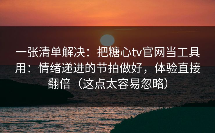一张清单解决：把糖心tv官网当工具用：情绪递进的节拍做好，体验直接翻倍（这点太容易忽略）