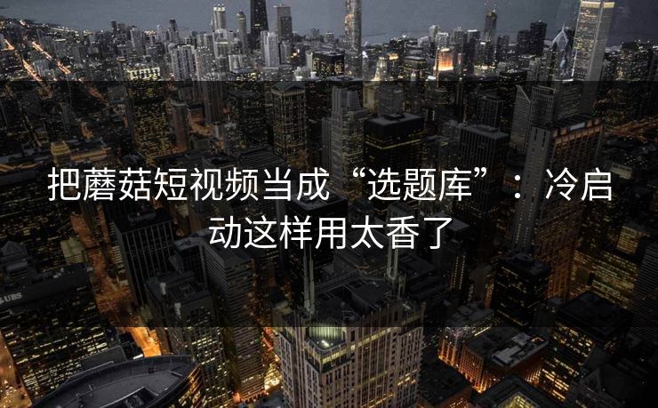 把蘑菇短视频当成“选题库”：冷启动这样用太香了