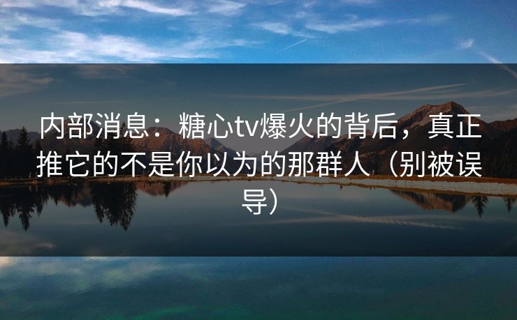 内部消息：糖心tv爆火的背后，真正推它的不是你以为的那群人（别被误导）