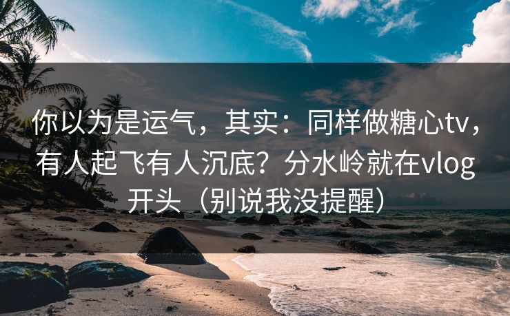 你以为是运气，其实：同样做糖心tv，有人起飞有人沉底？分水岭就在vlog开头（别说我没提醒）