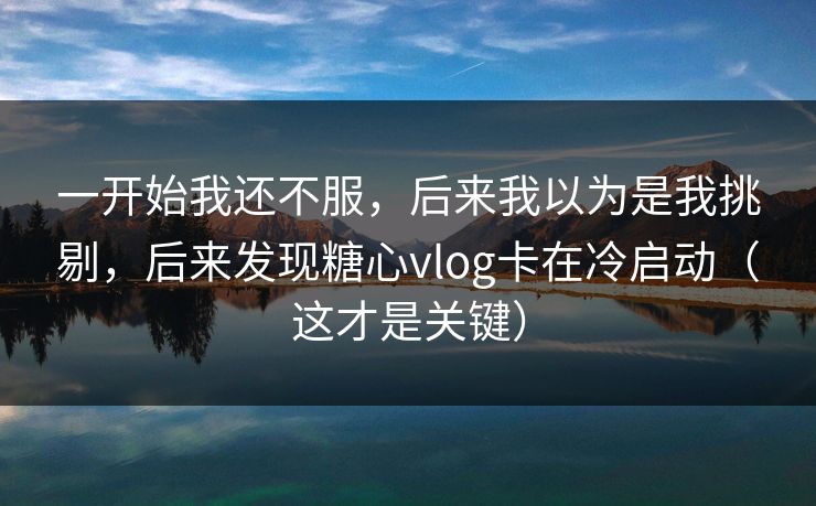 一开始我还不服，后来我以为是我挑剔，后来发现糖心vlog卡在冷启动（这才是关键）