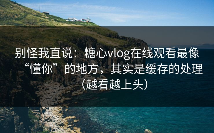 别怪我直说：糖心vlog在线观看最像“懂你”的地方，其实是缓存的处理（越看越上头）
