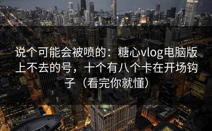 说个可能会被喷的：糖心vlog电脑版上不去的号，十个有八个卡在开场钩子（看完你就懂）