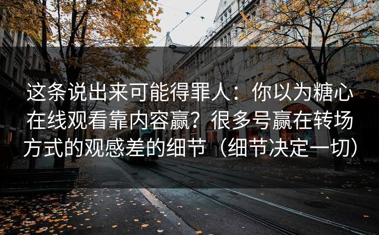 这条说出来可能得罪人：你以为糖心在线观看靠内容赢？很多号赢在转场方式的观感差的细节（细节决定一切）