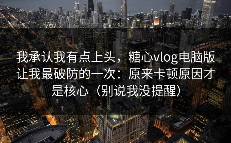 我承认我有点上头，糖心vlog电脑版让我最破防的一次：原来卡顿原因才是核心（别说我没提醒）