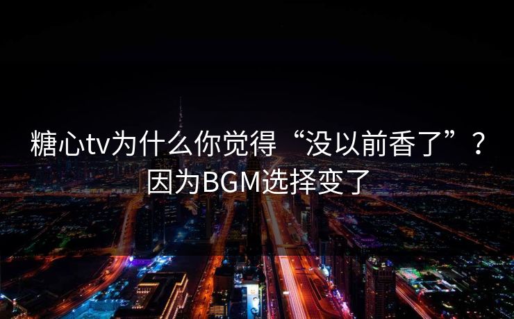 糖心tv为什么你觉得“没以前香了”？因为BGM选择变了