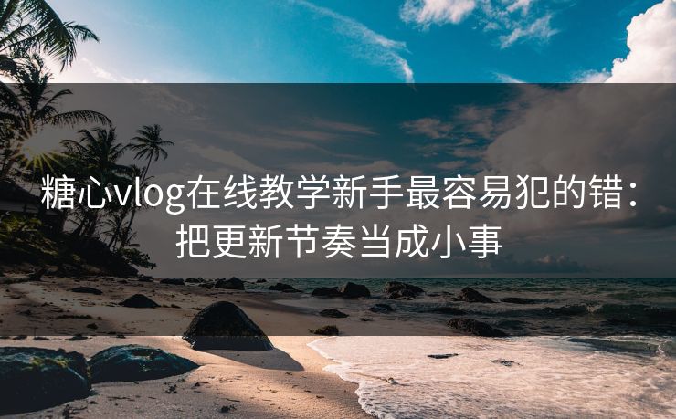 糖心vlog在线教学新手最容易犯的错：把更新节奏当成小事