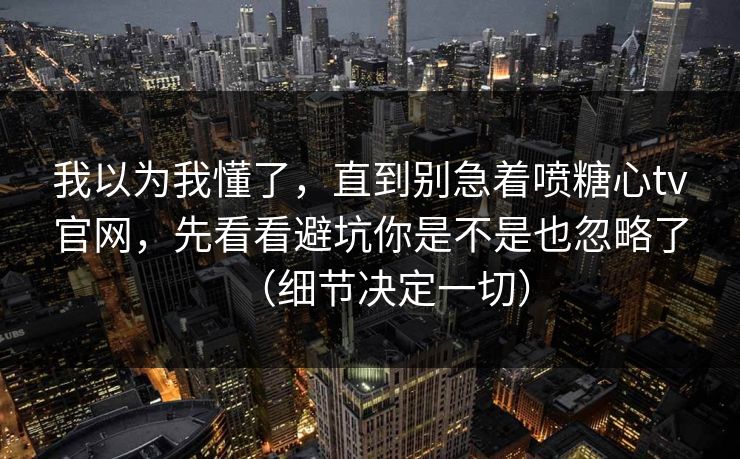 我以为我懂了，直到别急着喷糖心tv官网，先看看避坑你是不是也忽略了（细节决定一切）