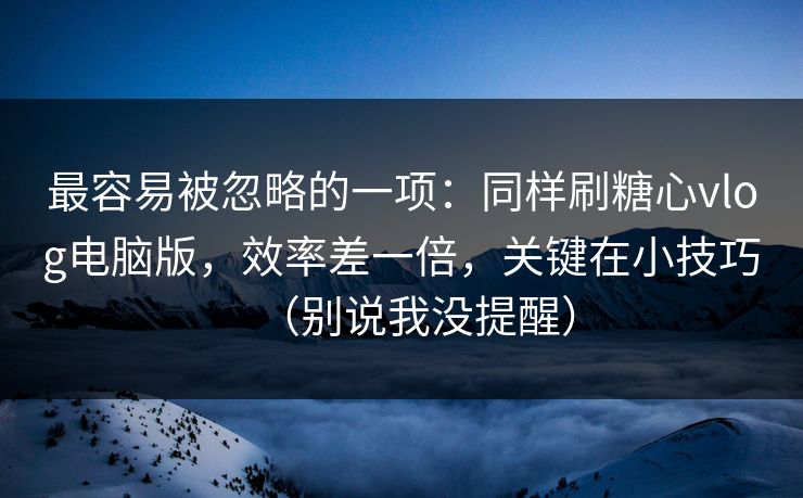 最容易被忽略的一项：同样刷糖心vlog电脑版，效率差一倍，关键在小技巧（别说我没提醒）