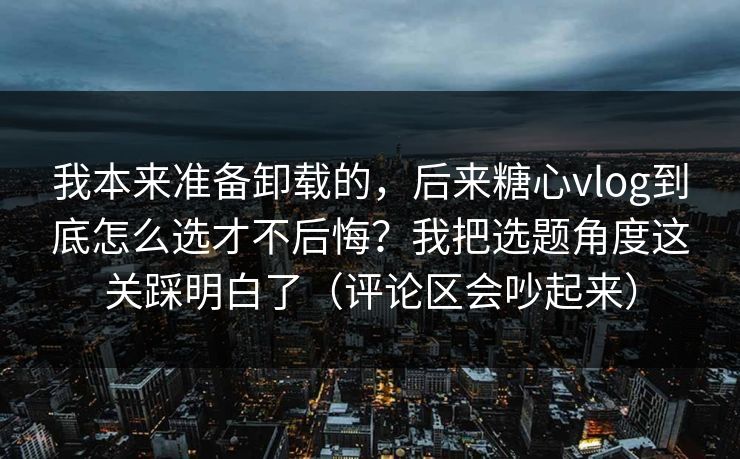 我本来准备卸载的，后来糖心vlog到底怎么选才不后悔？我把选题角度这关踩明白了（评论区会吵起来）