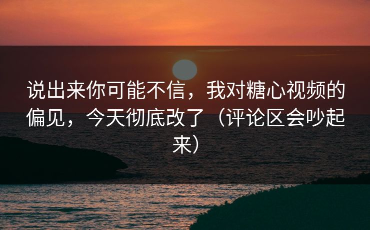 说出来你可能不信，我对糖心视频的偏见，今天彻底改了（评论区会吵起来）