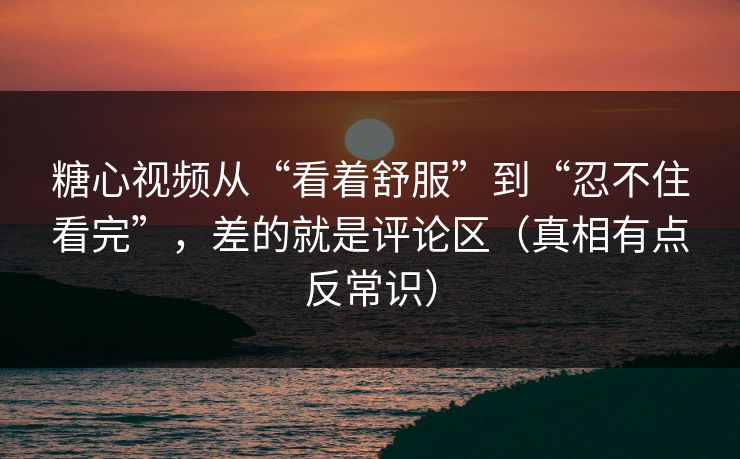 糖心视频从“看着舒服”到“忍不住看完”，差的就是评论区（真相有点反常识）