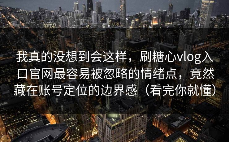 我真的没想到会这样，刷糖心vlog入口官网最容易被忽略的情绪点，竟然藏在账号定位的边界感（看完你就懂）