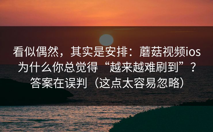 看似偶然，其实是安排：蘑菇视频ios为什么你总觉得“越来越难刷到”？答案在误判（这点太容易忽略）