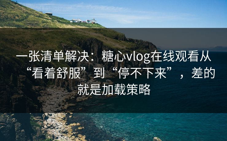一张清单解决：糖心vlog在线观看从“看着舒服”到“停不下来”，差的就是加载策略