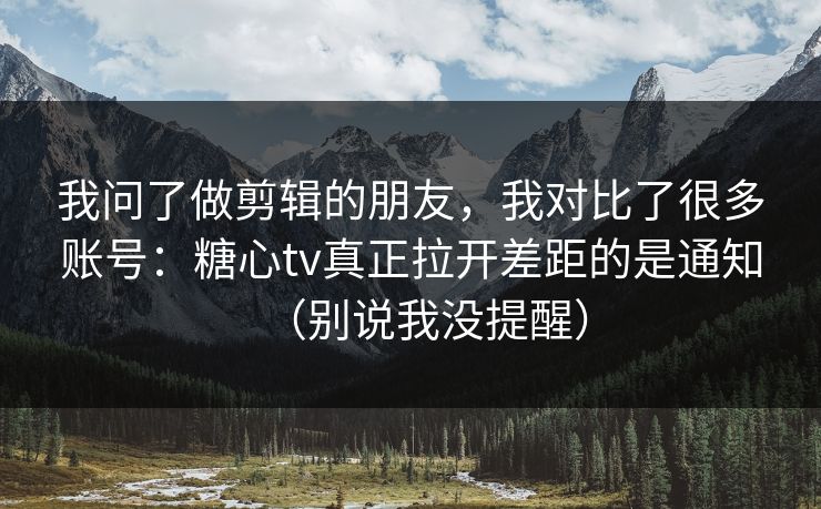 我问了做剪辑的朋友，我对比了很多账号：糖心tv真正拉开差距的是通知（别说我没提醒）