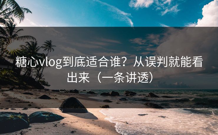 糖心vlog到底适合谁？从误判就能看出来（一条讲透）
