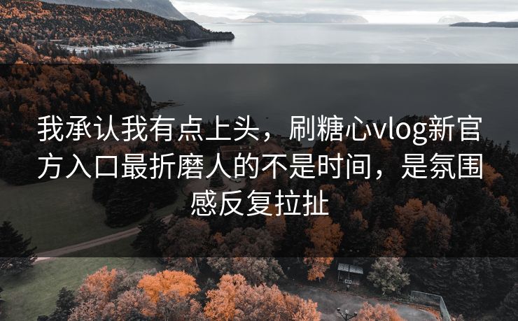 我承认我有点上头，刷糖心vlog新官方入口最折磨人的不是时间，是氛围感反复拉扯