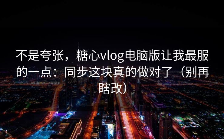 不是夸张，糖心vlog电脑版让我最服的一点：同步这块真的做对了（别再瞎改）