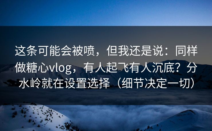这条可能会被喷，但我还是说：同样做糖心vlog，有人起飞有人沉底？分水岭就在设置选择（细节决定一切）