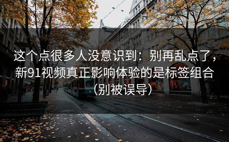 这个点很多人没意识到：别再乱点了，新91视频真正影响体验的是标签组合（别被误导）