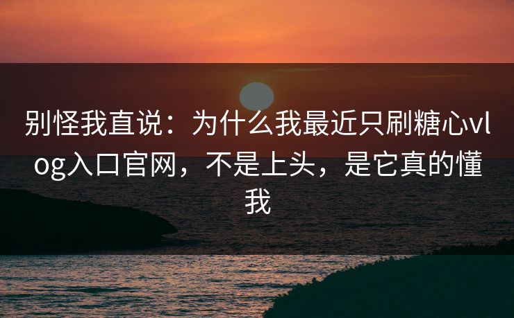 别怪我直说：为什么我最近只刷糖心vlog入口官网，不是上头，是它真的懂我