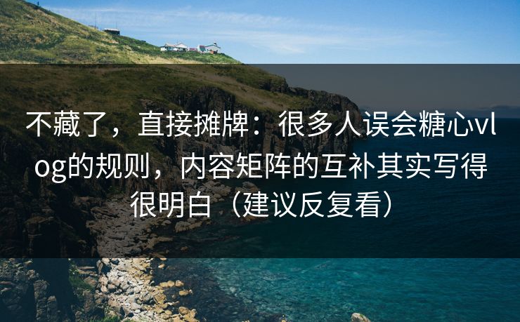 不藏了，直接摊牌：很多人误会糖心vlog的规则，内容矩阵的互补其实写得很明白（建议反复看）