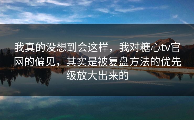 我真的没想到会这样，我对糖心tv官网的偏见，其实是被复盘方法的优先级放大出来的
