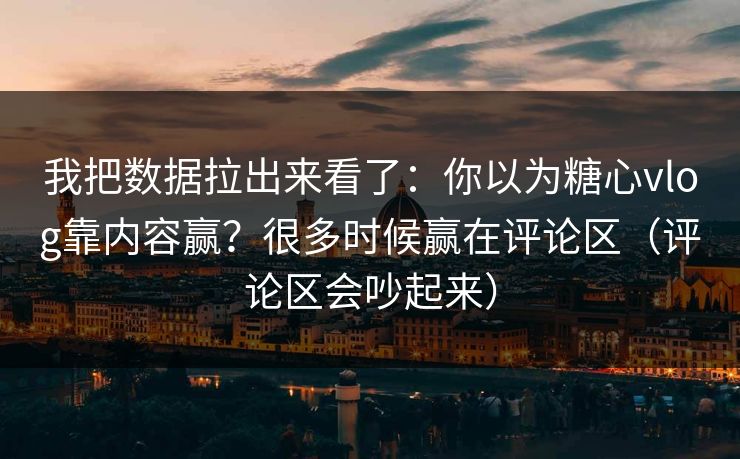 我把数据拉出来看了：你以为糖心vlog靠内容赢？很多时候赢在评论区（评论区会吵起来）