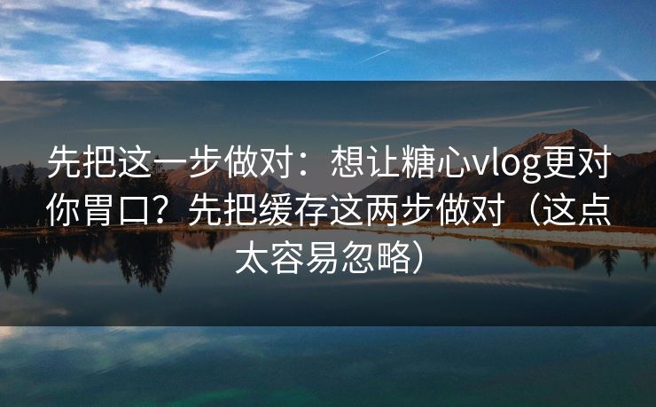 先把这一步做对：想让糖心vlog更对你胃口？先把缓存这两步做对（这点太容易忽略）