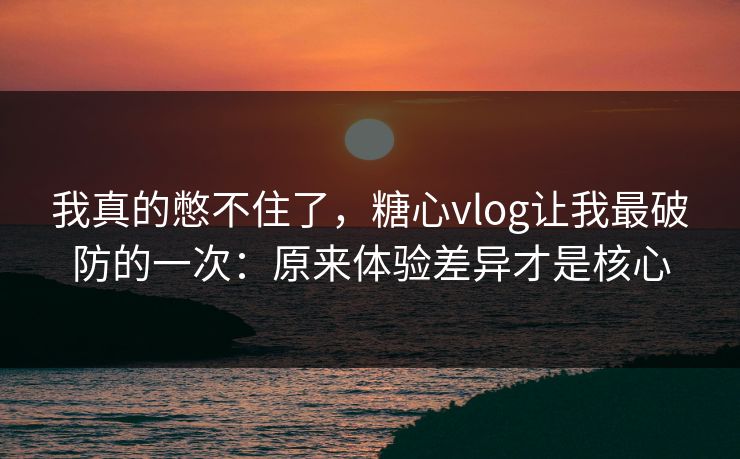 我真的憋不住了，糖心vlog让我最破防的一次：原来体验差异才是核心