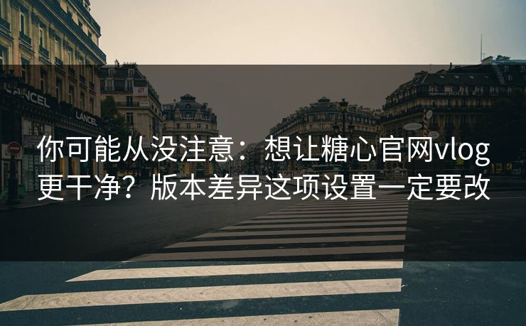 你可能从没注意：想让糖心官网vlog更干净？版本差异这项设置一定要改
