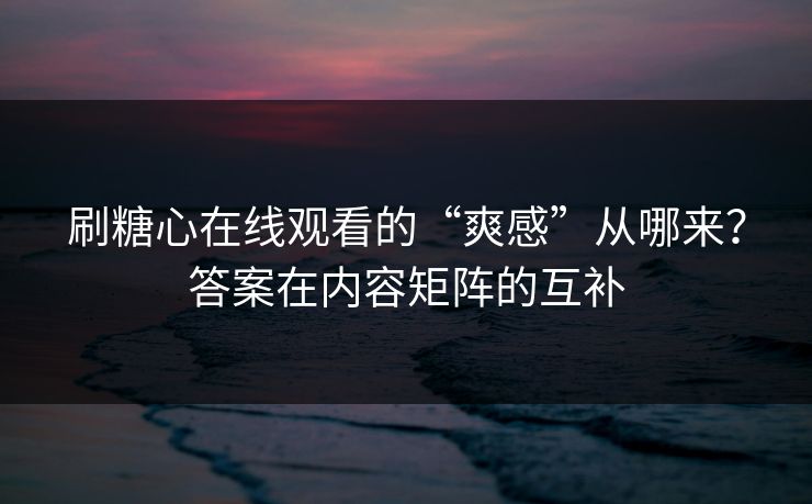 刷糖心在线观看的“爽感”从哪来？答案在内容矩阵的互补
