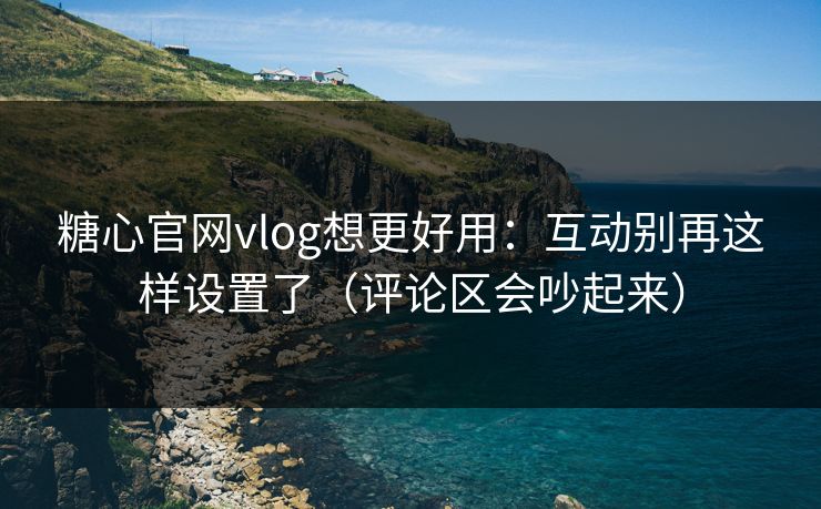 糖心官网vlog想更好用：互动别再这样设置了（评论区会吵起来）