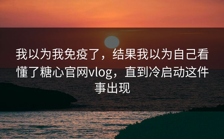 我以为我免疫了，结果我以为自己看懂了糖心官网vlog，直到冷启动这件事出现