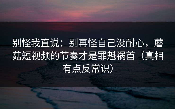 别怪我直说：别再怪自己没耐心，蘑菇短视频的节奏才是罪魁祸首（真相有点反常识）