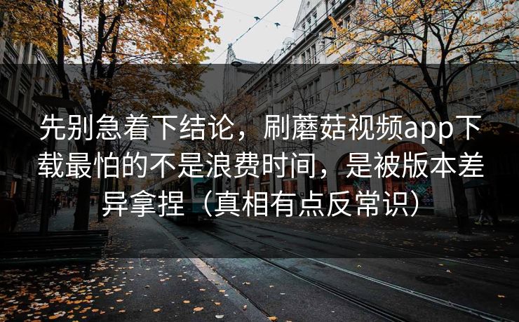 先别急着下结论，刷蘑菇视频app下载最怕的不是浪费时间，是被版本差异拿捏（真相有点反常识）